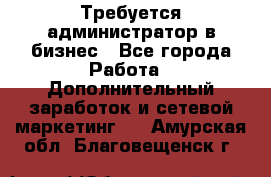 Требуется администратор в бизнес - Все города Работа » Дополнительный заработок и сетевой маркетинг   . Амурская обл.,Благовещенск г.